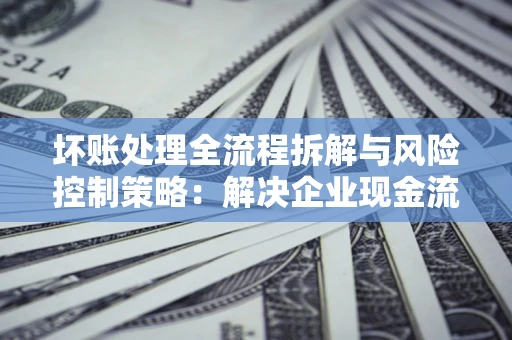 北京坏账处理全流程拆解与风险控制策略：解决企业现金流顽疾的实战指南