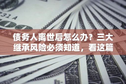 北京债务人离世后怎么办？三大继承风险必须知道，看这篇就够了