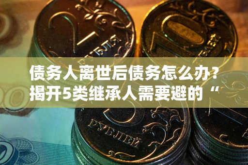 北京债务人离世后债务怎么办？揭开5类继承人需要避的“坑”